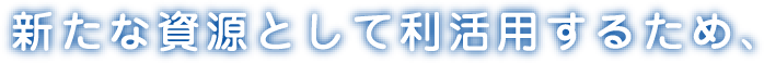 新たな資源として利活用するため、